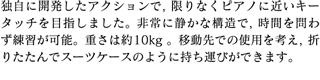 独自に開発したアクションで，限りなくピアノに近いキータッチを目指しました。非常に静かな構造で，時間を問わず練習が可能。重さは約10kg 。移動先での使用を考え，折りたたんでスーツケースのように持ち運びができます。