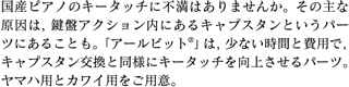 国産ピアノのキータッチに不満はありませんか。その主な原因は、鍵盤アクション内にあるキャプスタンというパーツにあることも。「アールビット®」は、少ない時間と費用で、キャプスタン交換と同様にキータッチを向上させるパーツ。ヤマハ用とカワイ用をご用意。