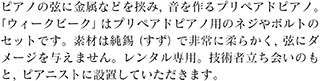 ピアノの弦に金属などを挟み，音を作るプリペアドピアノ。「ウィークビーク」はプリペアドピアノ用のネジやボルトのセットです。素材は純錫（すず）で非常に柔らかく，弦にダメージを与えません。レンタル専用。技術者立ち会いのもと，ピアニストに設置していただきます。